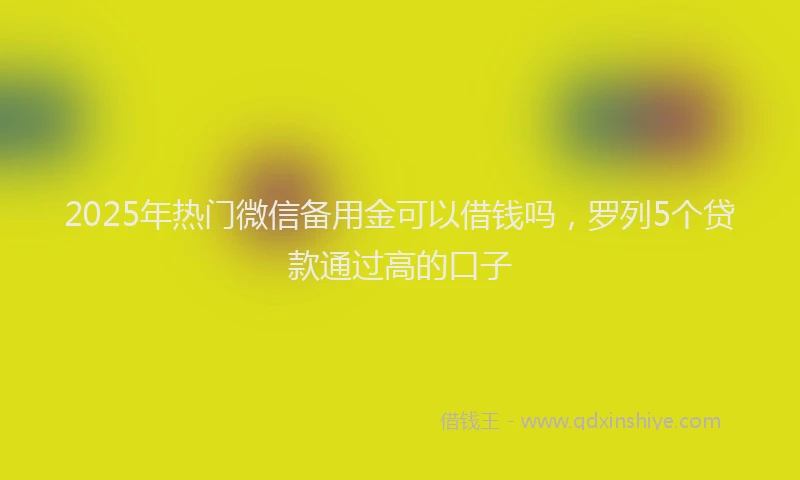 2025年热门微信备用金可以借钱吗，罗列5个贷款通过高的口子