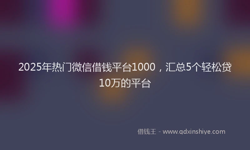 2025年热门微信借钱平台1000，汇总5个轻松贷10万的平台