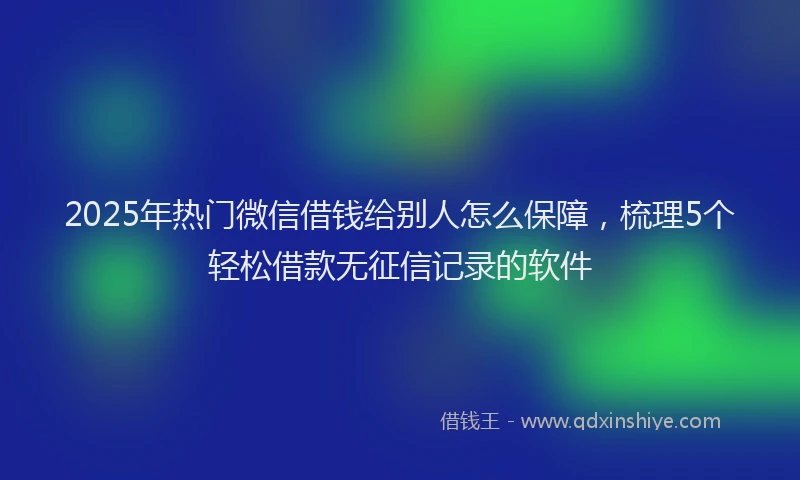 2025年热门微信借钱给别人怎么保障，梳理5个轻松借款无征信记录的软件