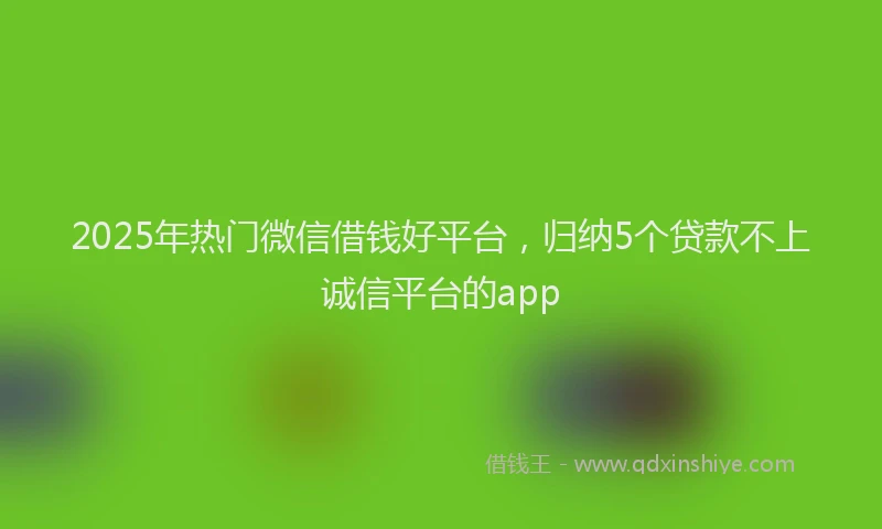 2025年热门微信借钱好平台，归纳5个贷款不上诚信平台的app