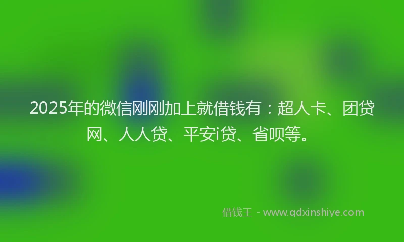 2025年的微信刚刚加上就借钱有：超人卡、团贷网、人人贷、平安i贷、省呗等。