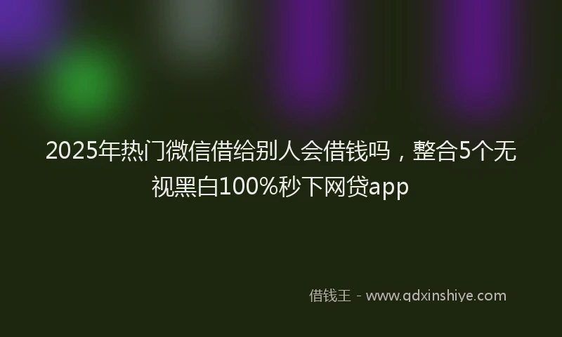2025年热门微信借给别人会借钱吗，整合5个无视黑白100%秒下网贷app