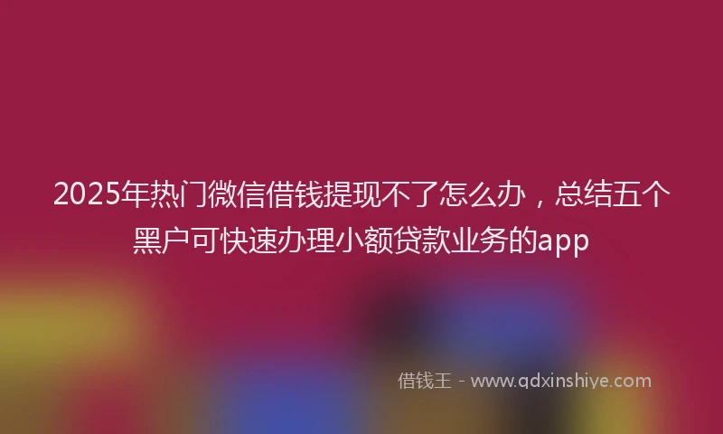 2025年热门微信借钱提现不了怎么办，总结五个黑户可快速办理小额贷款业务的app