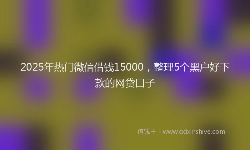 2025年热门微信借钱15000，整理5个黑户好下款的网贷口子