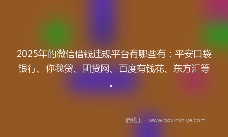 2025年的微信借钱违规平台有哪些有：平安口袋银行、你我贷、团贷网、百度有钱花、东方汇等。
