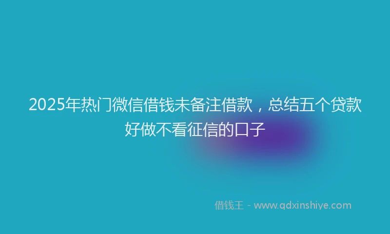 2025年热门微信借钱未备注借款，总结五个贷款好做不看征信的口子