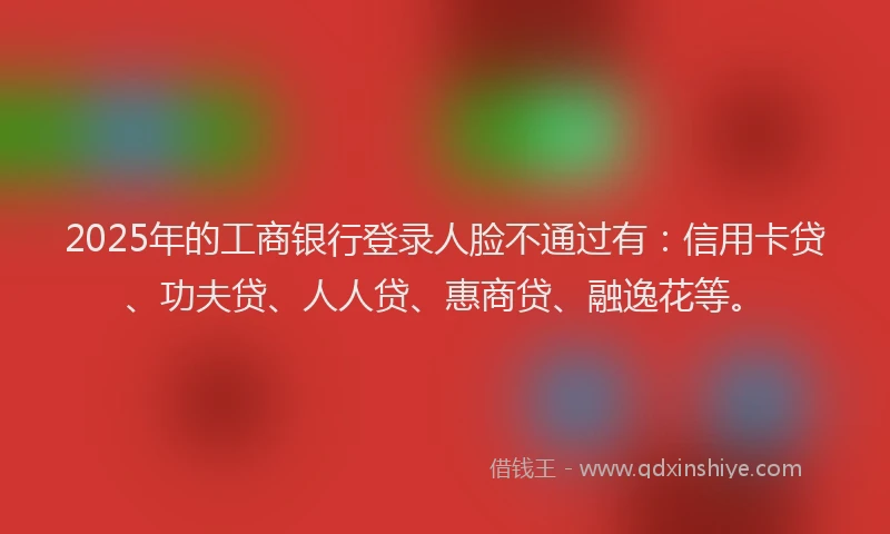 2025年的工商银行登录人脸不通过有：信用卡贷、功夫贷、人人贷、惠商贷、融逸花等。