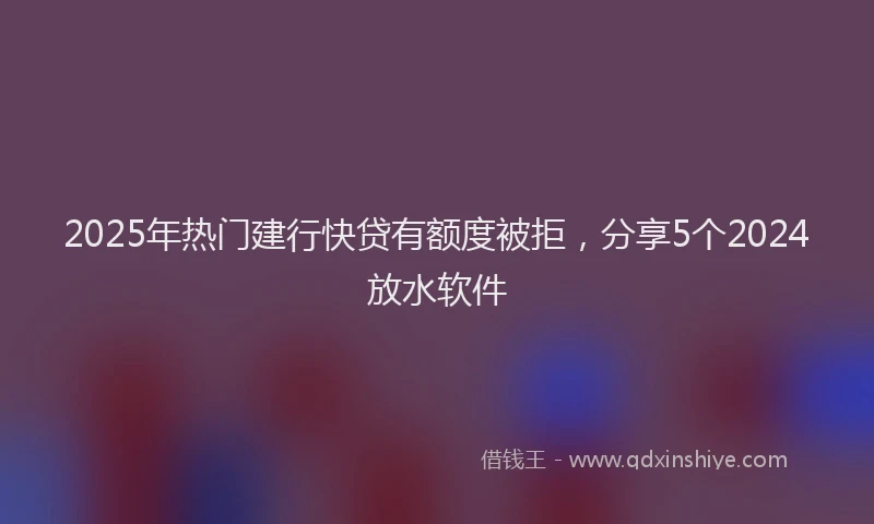 2025年热门建行快贷有额度被拒，分享5个2024放水软件