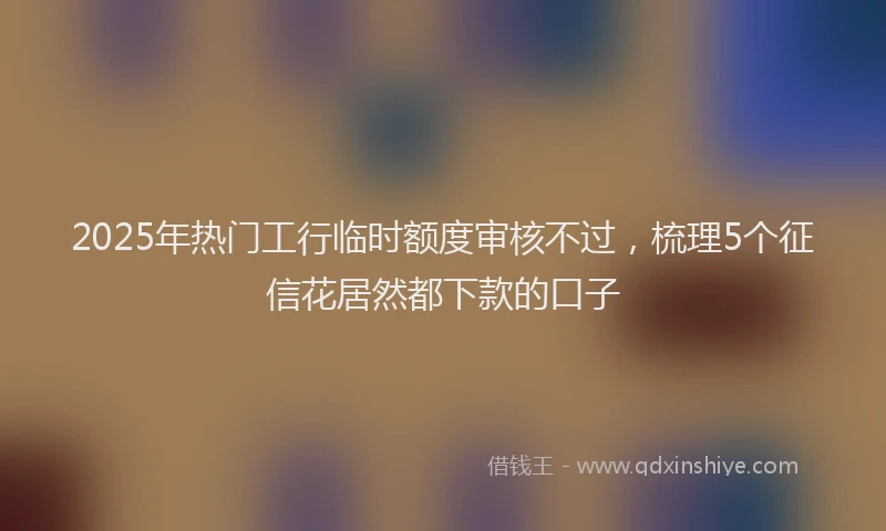 2025年热门工行临时额度审核不过，梳理5个征信花居然都下款的口子