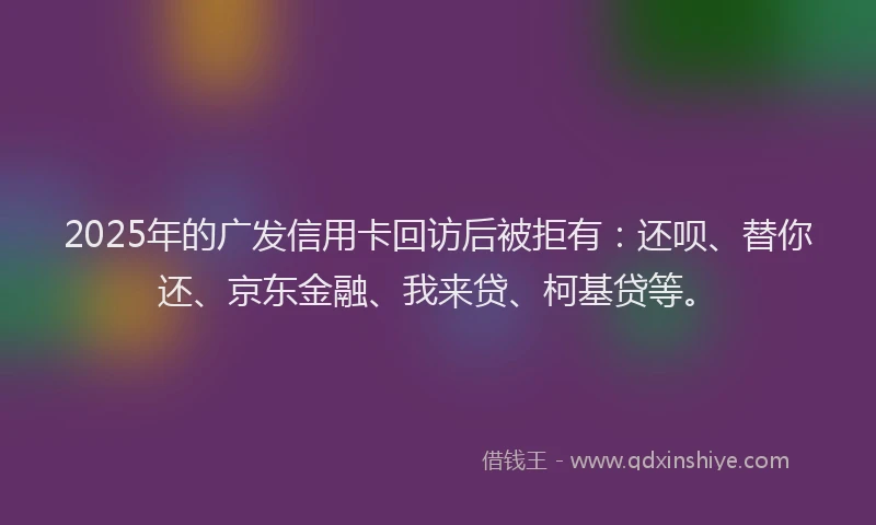 2025年的广发信用卡回访后被拒有：还呗、替你还、京东金融、我来贷、柯基贷等。