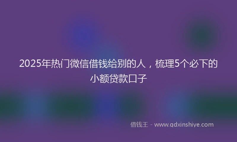 2025年热门微信借钱给别的人，梳理5个必下的小额贷款口子