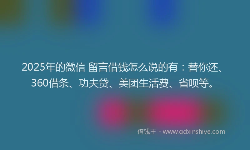 2025年的微信 留言借钱怎么说的有：替你还、360借条、功夫贷、美团生活费、省呗等。