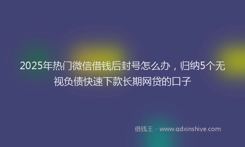 2025年热门微信借钱后封号怎么办，归纳5个无视负债快速下款长期网贷的口子