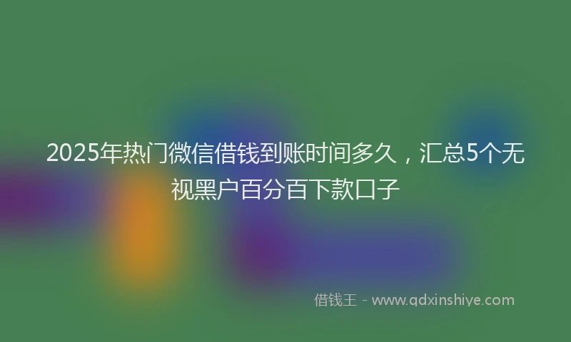 2025年热门微信借钱到账时间多久，汇总5个无视黑户百分百下款口子