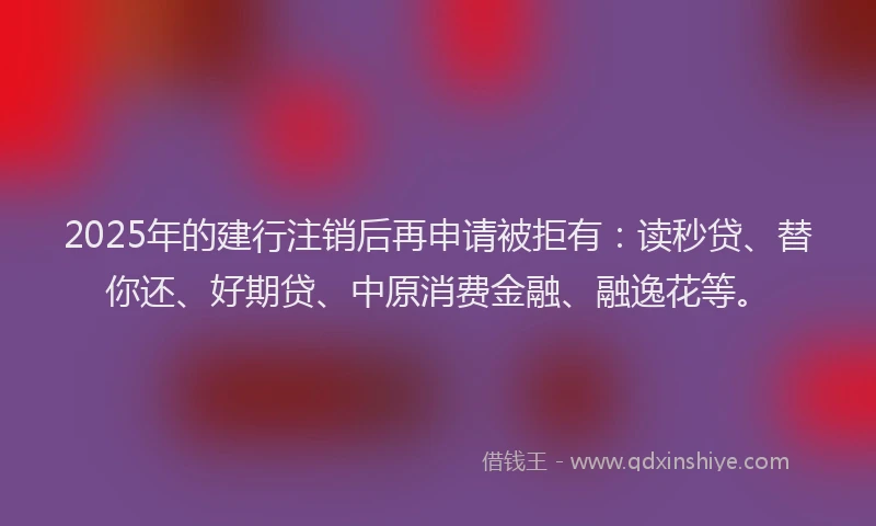 2025年的建行注销后再申请被拒有：读秒贷、替你还、好期贷、中原消费金融、融逸花等。