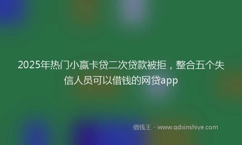 2025年热门小赢卡贷二次贷款被拒，整合五个失信人员可以借钱的网贷app