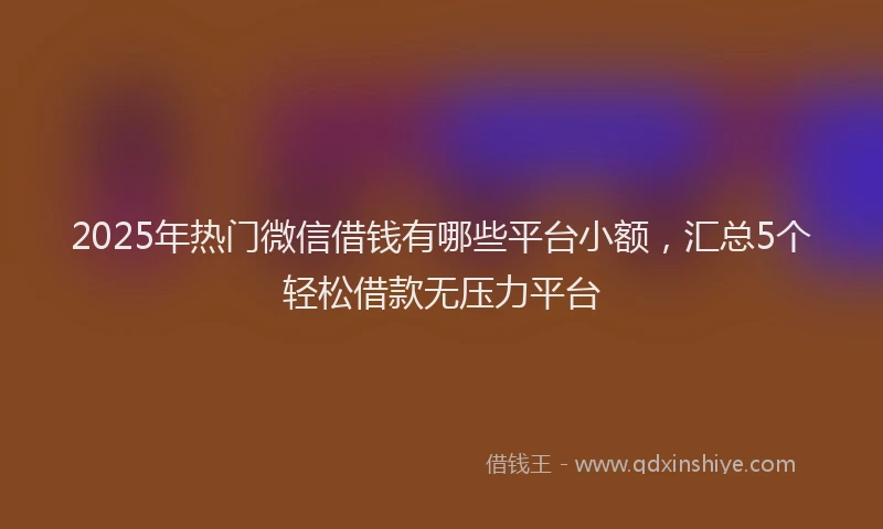 2025年热门微信借钱有哪些平台小额，汇总5个轻松借款无压力平台