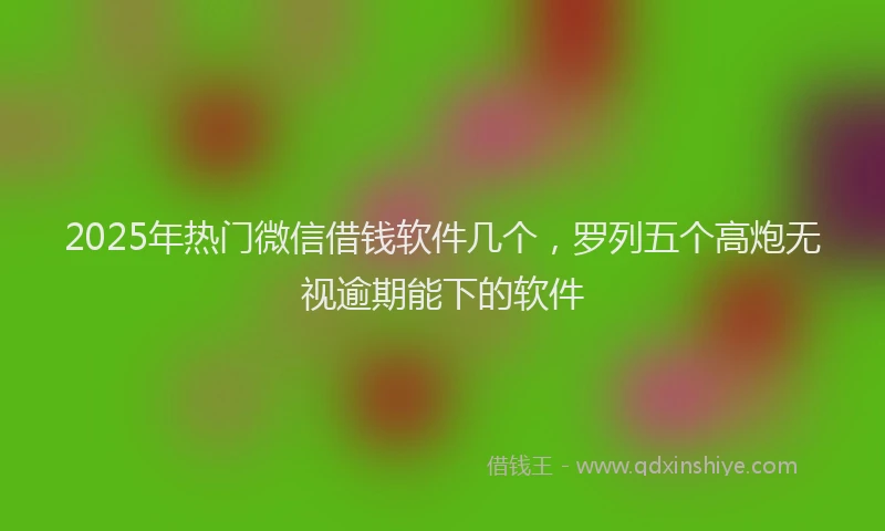 2025年热门微信借钱软件几个，罗列五个高炮无视逾期能下的软件