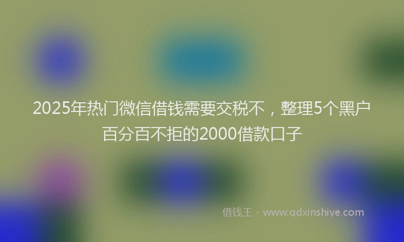 2025年热门微信借钱需要交税不，整理5个黑户百分百不拒的2000借款口子