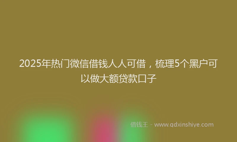 2025年热门微信借钱人人可借，梳理5个黑户可以做大额贷款口子