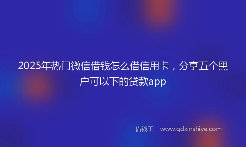 2025年热门微信借钱怎么借信用卡，分享五个黑户可以下的贷款app