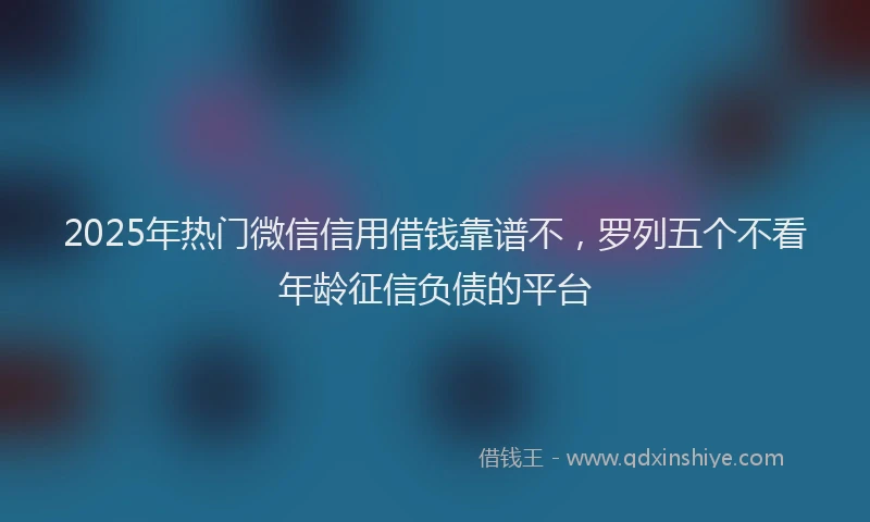 2025年热门微信信用借钱靠谱不，罗列五个不看年龄征信负债的平台