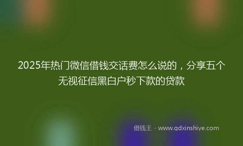 2025年热门微信借钱交话费怎么说的，分享五个无视征信黑白户秒下款的贷款