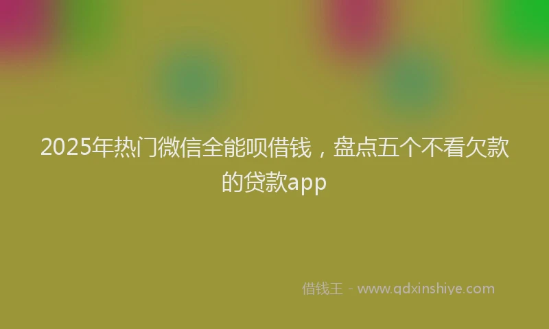 2025年热门微信全能呗借钱，盘点五个不看欠款的贷款app