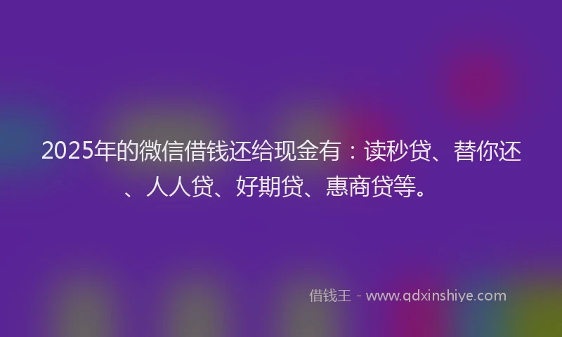 2025年的微信借钱还给现金有：读秒贷、替你还、人人贷、好期贷、惠商贷等。
