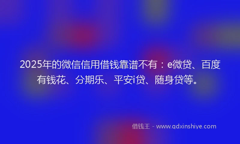 2025年的微信信用借钱靠谱不有：e微贷、百度有钱花、分期乐、平安i贷、随身贷等。