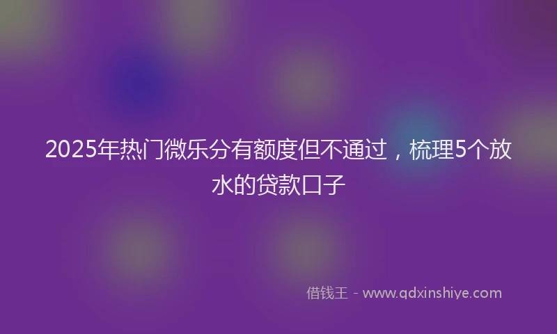 2025年热门微乐分有额度但不通过，梳理5个放水的贷款口子