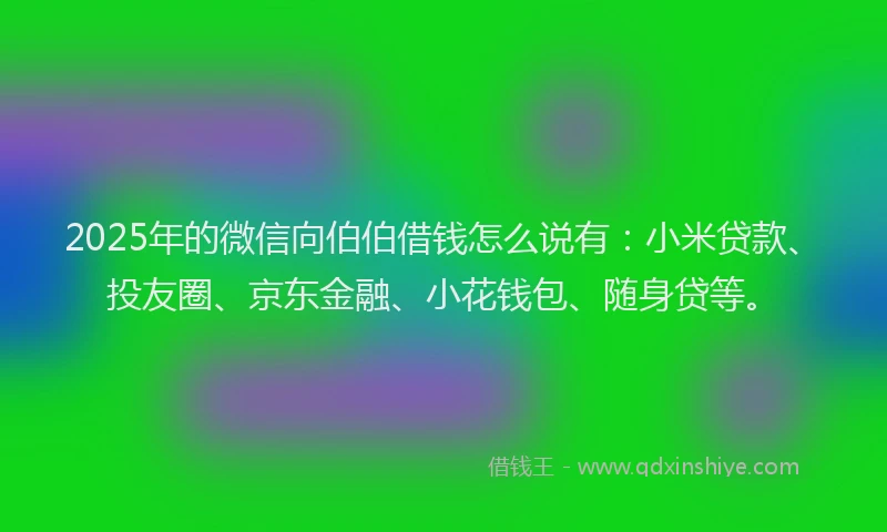 2025年的微信向伯伯借钱怎么说有：小米贷款、投友圈、京东金融、小花钱包、随身贷等。