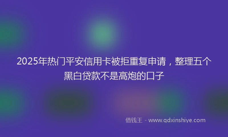 2025年热门平安信用卡被拒重复申请，整理五个黑白贷款不是高炮的口子