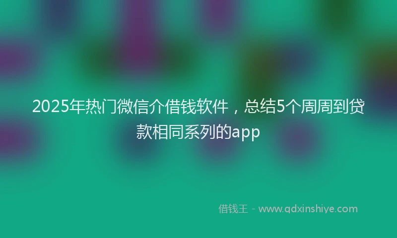 2025年热门微信介借钱软件，总结5个周周到贷款相同系列的app