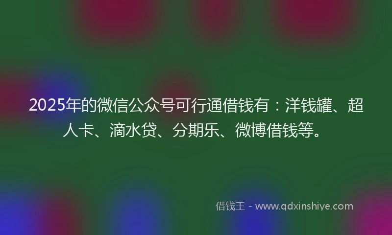 2025年的微信公众号可行通借钱有：洋钱罐、超人卡、滴水贷、分期乐、微博借钱等。