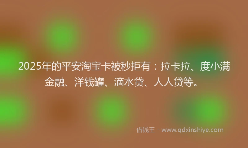 2025年的平安淘宝卡被秒拒有：拉卡拉、度小满金融、洋钱罐、滴水贷、人人贷等。