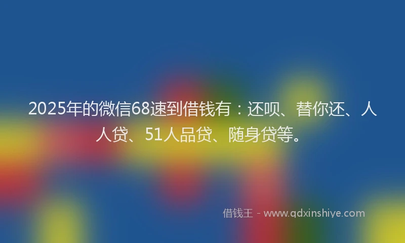 2025年的微信68速到借钱有：还呗、替你还、人人贷、51人品贷、随身贷等。