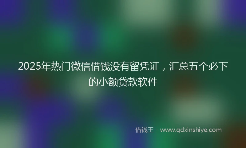 2025年热门微信借钱没有留凭证，汇总五个必下的小额贷款软件
