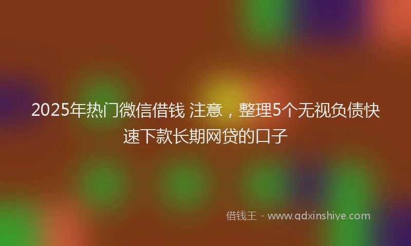 2025年热门微信借钱 注意，整理5个无视负债快速下款长期网贷的口子