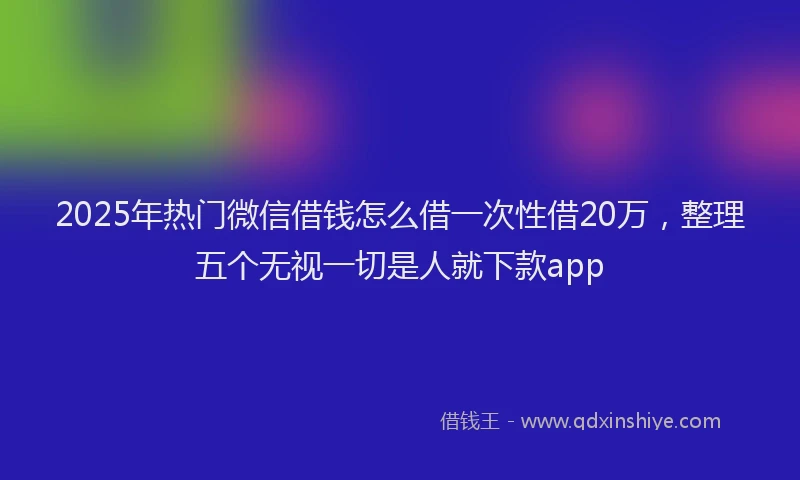 2025年热门微信借钱怎么借一次性借20万，整理五个无视一切是人就下款app