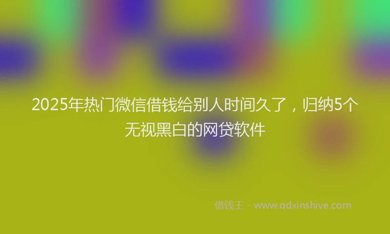 2025年热门微信借钱给别人时间久了，归纳5个无视黑白的网贷软件