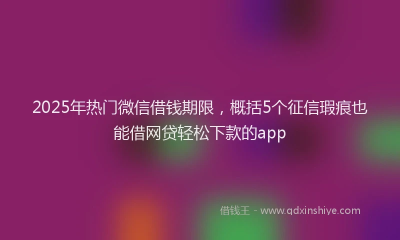 2025年热门微信借钱期限，概括5个征信瑕疵也能借网贷轻松下款的app