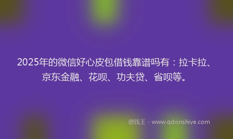2025年的微信好心皮包借钱靠谱吗有：拉卡拉、京东金融、花呗、功夫贷、省呗等。