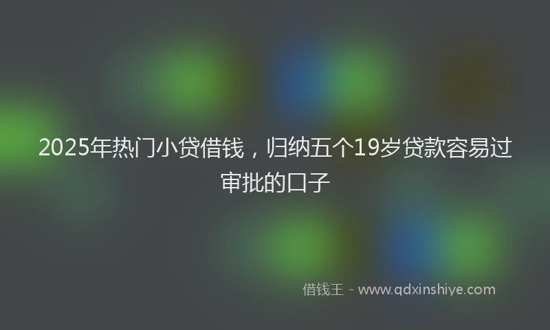 2025年热门小贷借钱，归纳五个19岁贷款容易过审批的口子