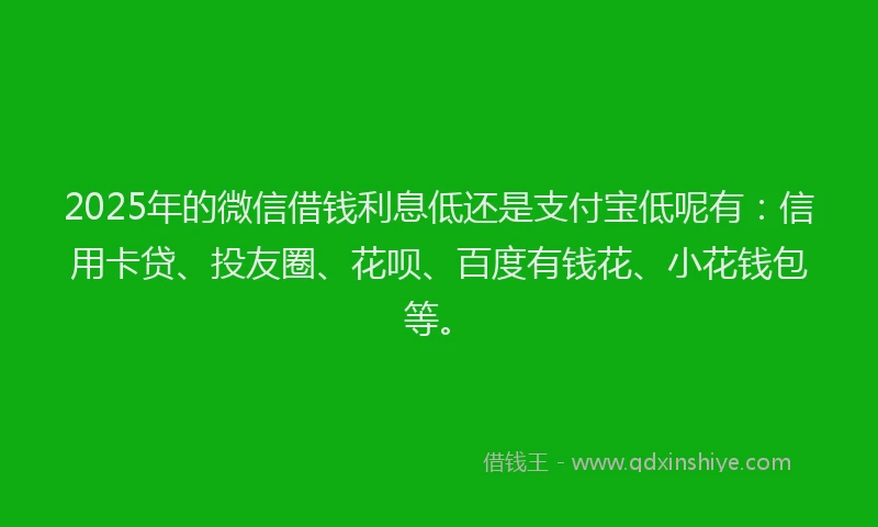 2025年的微信借钱利息低还是支付宝低呢有：信用卡贷、投友圈、花呗、百度有钱花、小花钱包等。