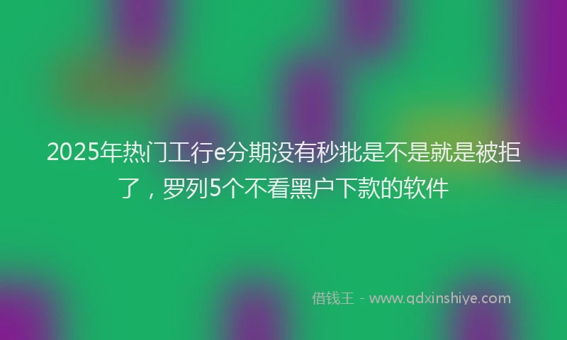 2025年热门工行e分期没有秒批是不是就是被拒了，罗列5个不看黑户下款的软件