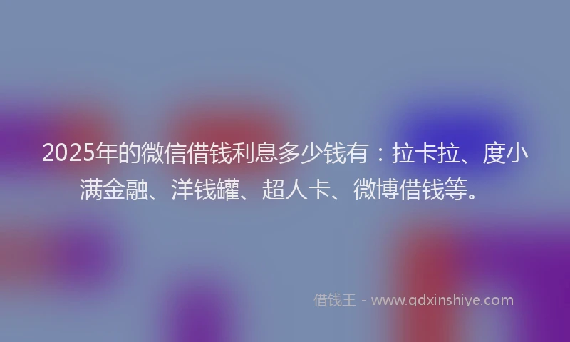 2025年的微信借钱利息多少钱有：拉卡拉、度小满金融、洋钱罐、超人卡、微博借钱等。