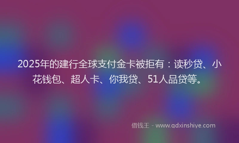 2025年的建行全球支付金卡被拒有：读秒贷、小花钱包、超人卡、你我贷、51人品贷等。