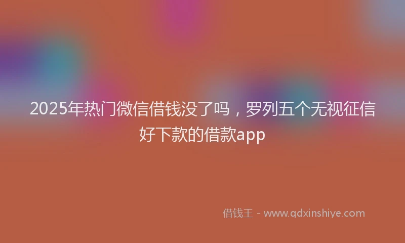2025年热门微信借钱没了吗，罗列五个无视征信好下款的借款app