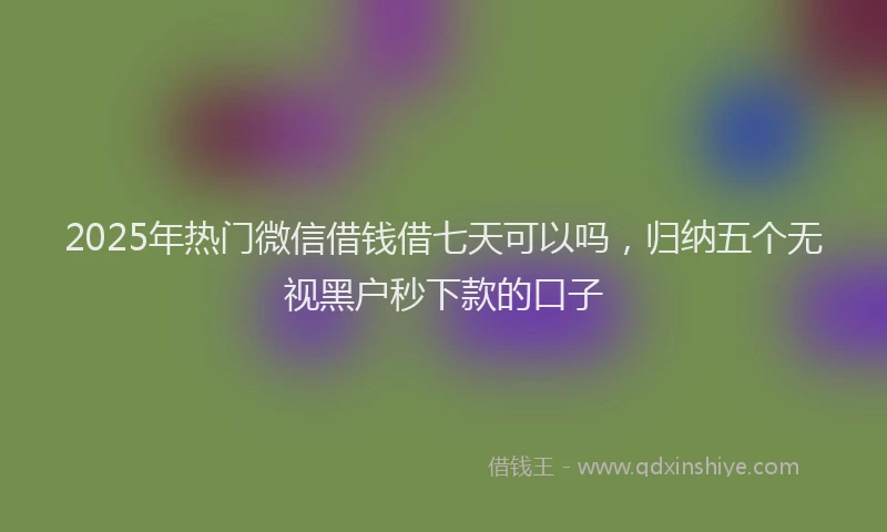 2025年热门微信借钱借七天可以吗，归纳五个无视黑户秒下款的口子